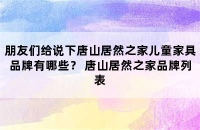 朋友们给说下唐山居然之家儿童家具品牌有哪些？ 唐山居然之家品牌列表